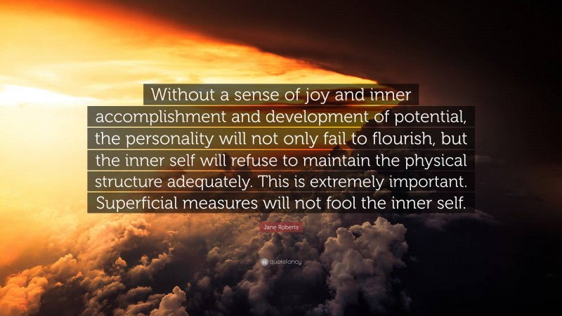 Jane Roberts Quote: “Without a sense of joy and inner accomplishment and development of potential, the personality will not only fail to flourish, but the inner self will refuse to maintain the physical structure adequately. This is extremely important. Superficial measures will not fool the inner self.”