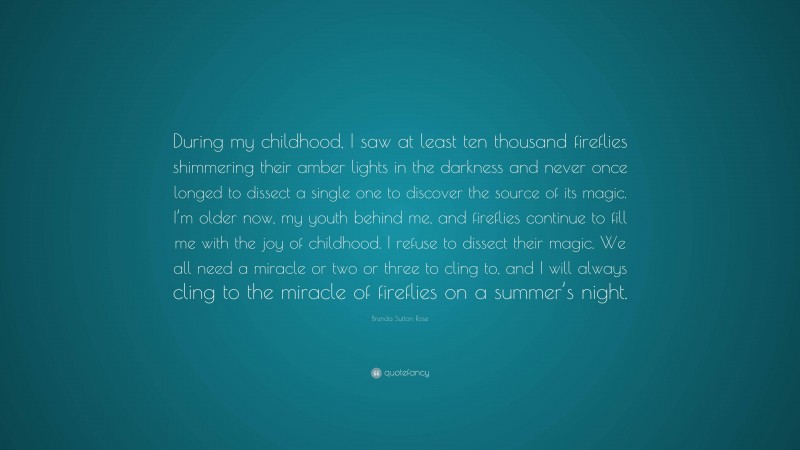 Brenda Sutton Rose Quote: “During my childhood, I saw at least ten thousand fireflies shimmering their amber lights in the darkness and never once longed to dissect a single one to discover the source of its magic. I’m older now, my youth behind me, and fireflies continue to fill me with the joy of childhood. I refuse to dissect their magic. We all need a miracle or two or three to cling to, and I will always cling to the miracle of fireflies on a summer’s night.”