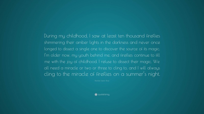 Brenda Sutton Rose Quote: “During my childhood, I saw at least ten thousand fireflies shimmering their amber lights in the darkness and never once longed to dissect a single one to discover the source of its magic. I’m older now, my youth behind me, and fireflies continue to fill me with the joy of childhood. I refuse to dissect their magic. We all need a miracle or two or three to cling to, and I will always cling to the miracle of fireflies on a summer’s night.”