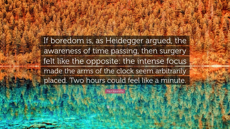 Paul Kalanithi Quote: “If boredom is, as Heidegger argued, the awareness of time passing, then surgery felt like the opposite: the intense focus made the arms of the clock seem arbitrarily placed. Two hours could feel like a minute.”