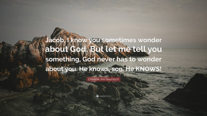 Charlene Ann Baumbich Quote: “Jacob, I know you sometimes wonder about God. But let me tell you something, God never has to wonder about you. He knows, son. He KNOWS!”