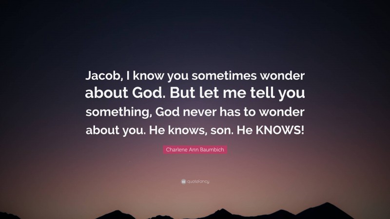 Charlene Ann Baumbich Quote: “Jacob, I know you sometimes wonder about God. But let me tell you something, God never has to wonder about you. He knows, son. He KNOWS!”