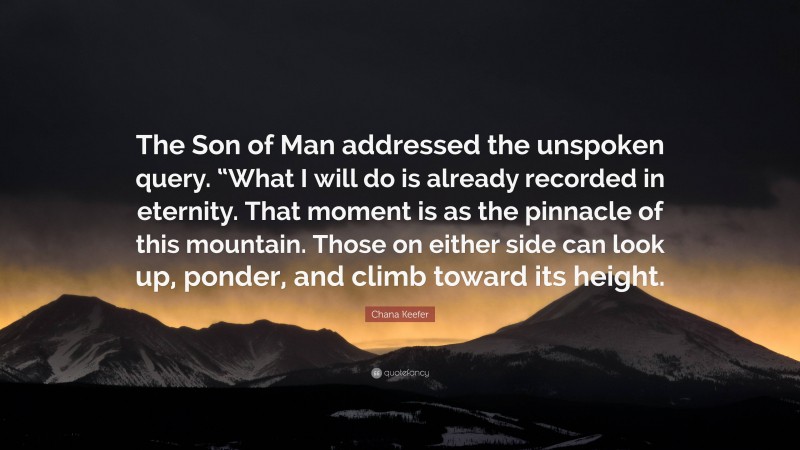Chana Keefer Quote: “The Son of Man addressed the unspoken query. “What I will do is already recorded in eternity. That moment is as the pinnacle of this mountain. Those on either side can look up, ponder, and climb toward its height.”