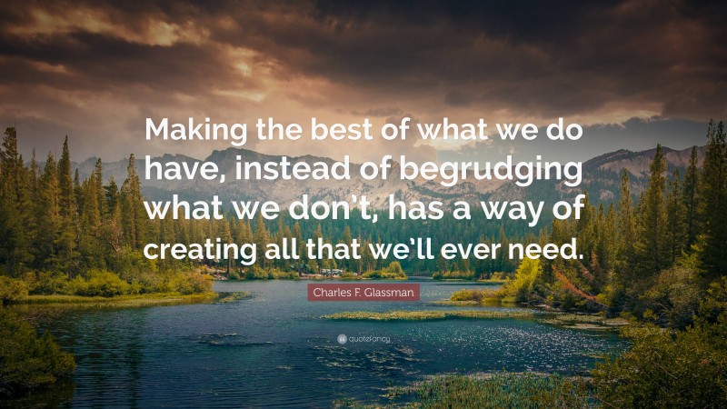 Charles F. Glassman Quote: “Making the best of what we do have, instead of begrudging what we don’t, has a way of creating all that we’ll ever need.”