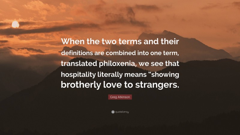 Greg Atkinson Quote: “When the two terms and their definitions are combined into one term, translated philoxenia, we see that hospitality literally means “showing brotherly love to strangers.”