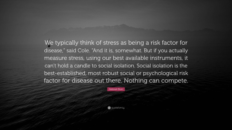 Deborah Blum Quote: “We typically think of stress as being a risk factor for disease,” said Cole. “And it is, somewhat. But if you actually measure stress, using our best available instruments, it can’t hold a candle to social isolation. Social isolation is the best-established, most robust social or psychological risk factor for disease out there. Nothing can compete.”