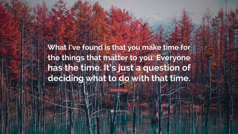 Susan Wiggs Quote: “What I’ve found is that you make time for the things that matter to you. Everyone has the time. It’s just a question of deciding what to do with that time.”