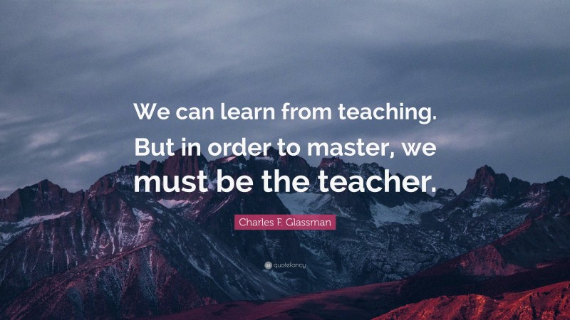 Charles F. Glassman Quote: “We can learn from teaching. But in order to master, we must be the teacher.”