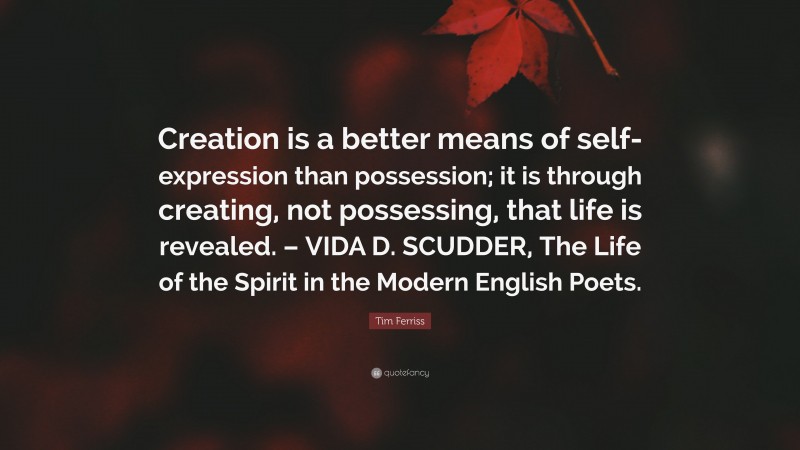 Tim Ferriss Quote: “Creation is a better means of self-expression than possession; it is through creating, not possessing, that life is revealed. – VIDA D. SCUDDER, The Life of the Spirit in the Modern English Poets.”