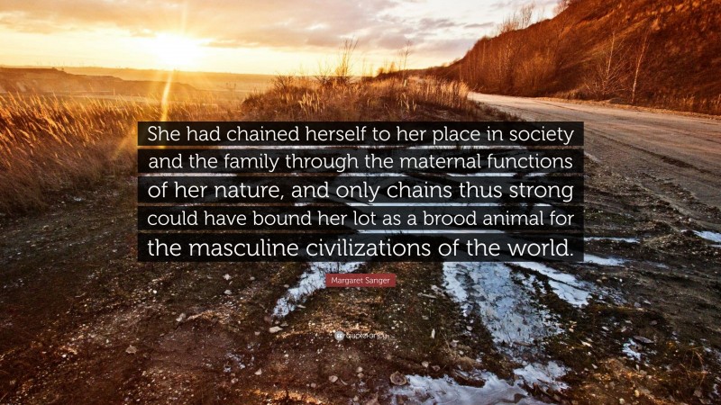 Margaret Sanger Quote: “She had chained herself to her place in society and the family through the maternal functions of her nature, and only chains thus strong could have bound her lot as a brood animal for the masculine civilizations of the world.”