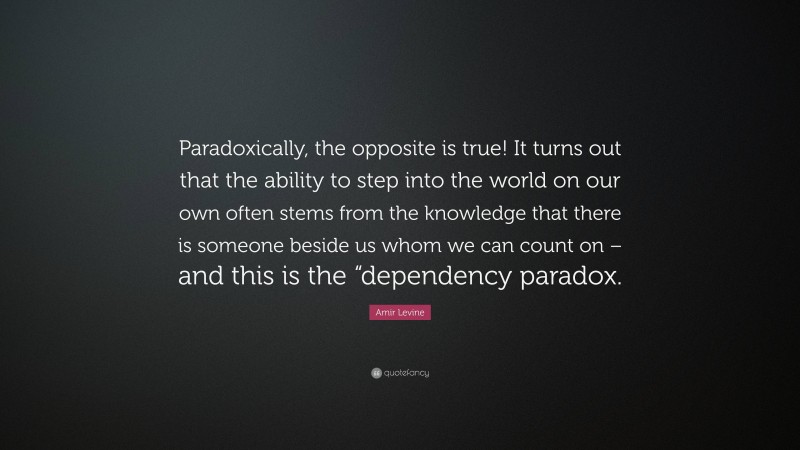 Amir Levine Quote: “Paradoxically, the opposite is true! It turns out that the ability to step into the world on our own often stems from the knowledge that there is someone beside us whom we can count on – and this is the “dependency paradox.”