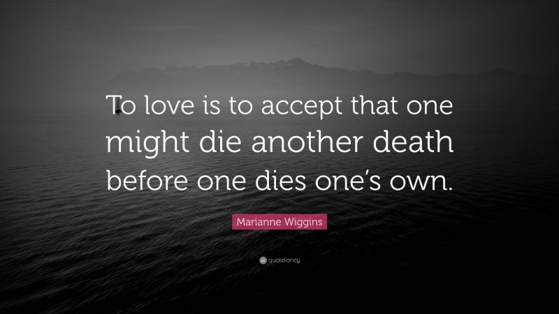 Marianne Wiggins Quote: “To love is to accept that one might die another death before one dies one’s own.”