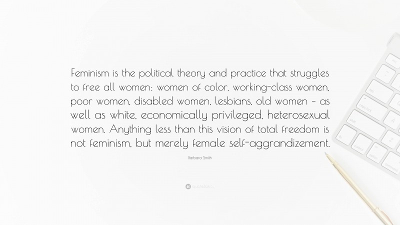 Barbara Smith Quote: “Feminism is the political theory and practice that struggles to free all women: women of color, working-class women, poor women, disabled women, lesbians, old women – as well as white, economically privileged, heterosexual women. Anything less than this vision of total freedom is not feminism, but merely female self-aggrandizement.”