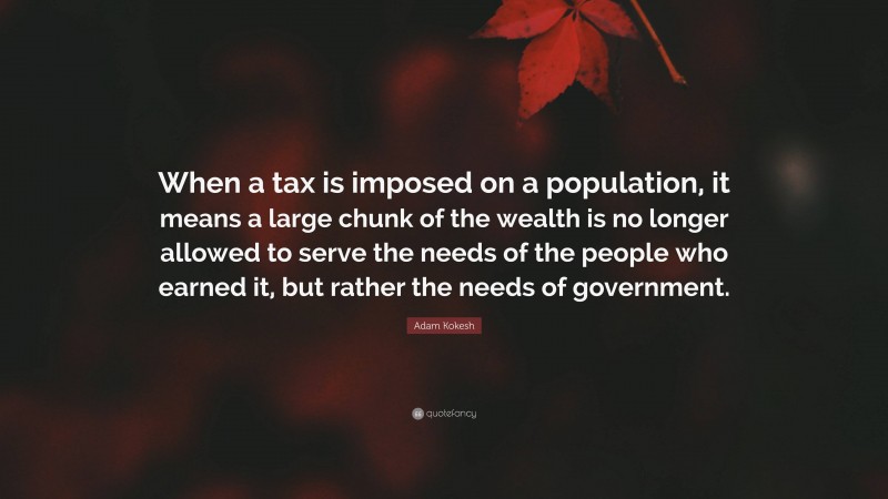 Adam Kokesh Quote: “When a tax is imposed on a population, it means a large chunk of the wealth is no longer allowed to serve the needs of the people who earned it, but rather the needs of government.”