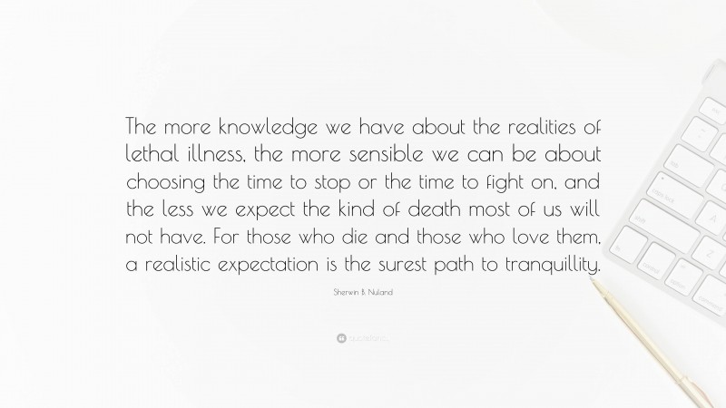 Sherwin B. Nuland Quote: “The more knowledge we have about the realities of lethal illness, the more sensible we can be about choosing the time to stop or the time to fight on, and the less we expect the kind of death most of us will not have. For those who die and those who love them, a realistic expectation is the surest path to tranquillity.”