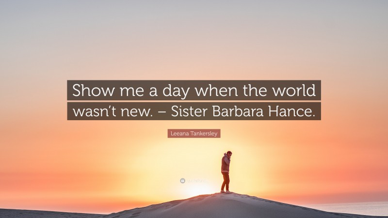 Leeana Tankersley Quote: “Show me a day when the world wasn’t new. – Sister Barbara Hance.”