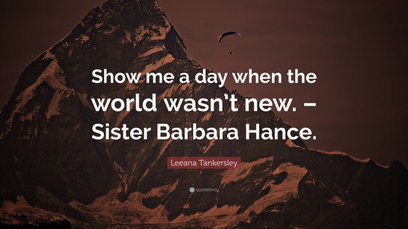 Leeana Tankersley Quote: “Show me a day when the world wasn’t new. – Sister Barbara Hance.”