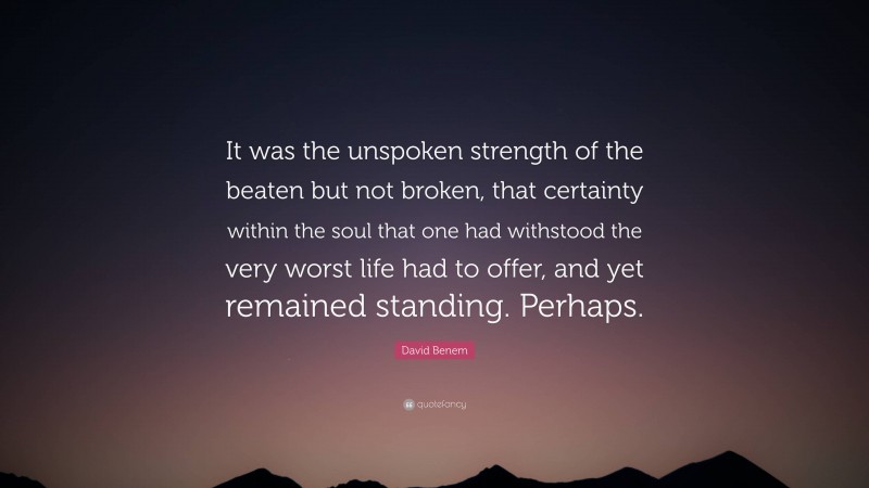David Benem Quote: “It was the unspoken strength of the beaten but not broken, that certainty within the soul that one had withstood the very worst life had to offer, and yet remained standing. Perhaps.”