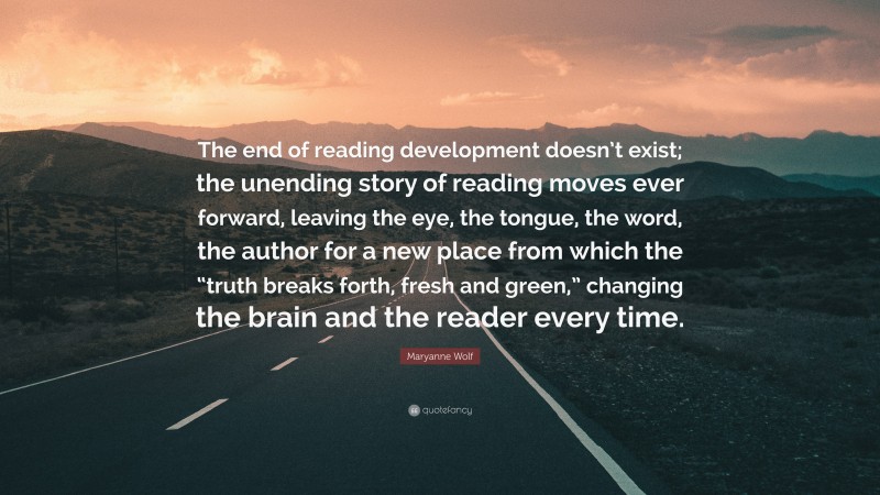 Maryanne Wolf Quote: “The end of reading development doesn’t exist; the unending story of reading moves ever forward, leaving the eye, the tongue, the word, the author for a new place from which the “truth breaks forth, fresh and green,” changing the brain and the reader every time.”