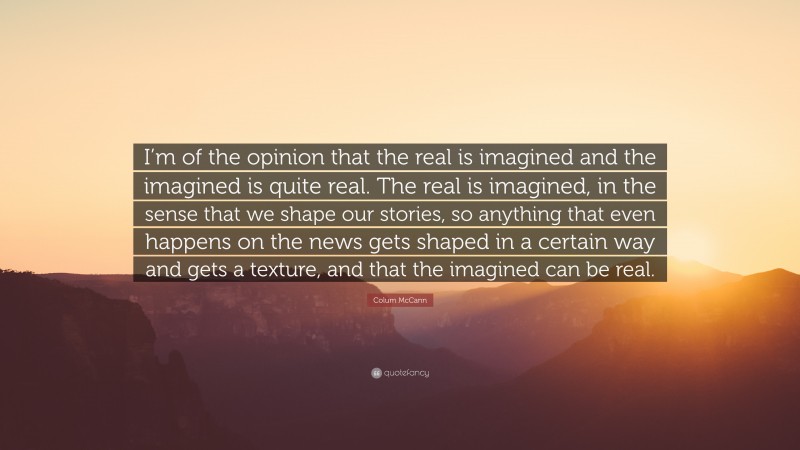 Colum McCann Quote: “I’m of the opinion that the real is imagined and the imagined is quite real. The real is imagined, in the sense that we shape our stories, so anything that even happens on the news gets shaped in a certain way and gets a texture, and that the imagined can be real.”