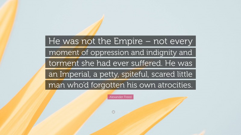 Alexander Freed Quote: “He was not the Empire – not every moment of oppression and indignity and torment she had ever suffered. He was an Imperial, a petty, spiteful, scared little man who’d forgotten his own atrocities.”