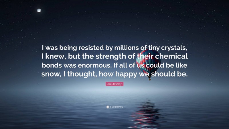 Alan Bradley Quote: “I was being resisted by millions of tiny crystals, I knew, but the strength of their chemical bonds was enormous. If all of us could be like snow, I thought, how happy we should be.”