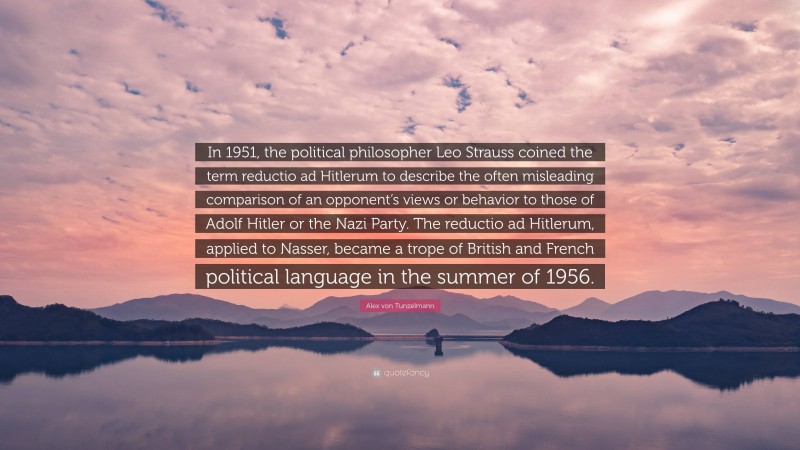 Alex von Tunzelmann Quote: “In 1951, the political philosopher Leo Strauss coined the term reductio ad Hitlerum to describe the often misleading comparison of an opponent’s views or behavior to those of Adolf Hitler or the Nazi Party. The reductio ad Hitlerum, applied to Nasser, became a trope of British and French political language in the summer of 1956.”