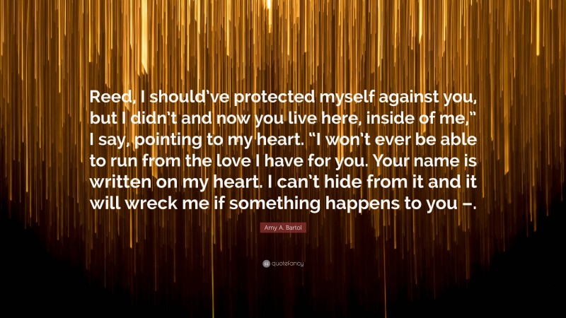 Amy A. Bartol Quote: “Reed, I should’ve protected myself against you, but I didn’t and now you live here, inside of me,” I say, pointing to my heart. “I won’t ever be able to run from the love I have for you. Your name is written on my heart. I can’t hide from it and it will wreck me if something happens to you –.”