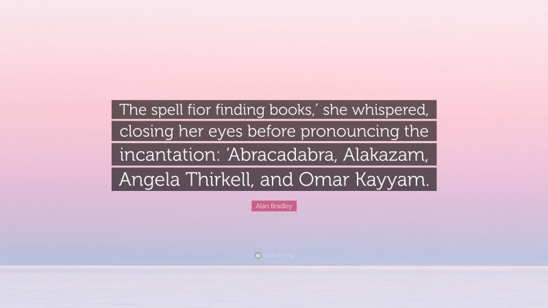 Alan Bradley Quote: “The spell fior finding books,′ she whispered, closing her eyes before pronouncing the incantation: ‘Abracadabra, Alakazam, Angela Thirkell, and Omar Kayyam.”