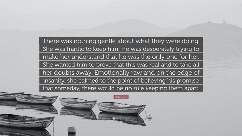 Debra Kayn Quote: “There was nothing gentle about what they were doing. She was frantic to keep him. He was desperately trying to make her understand that he was the only one for her. She wanted him to prove that this was real and to take all her doubts away. Emotionally raw and on the edge of insanity, she calmed to the point of believing his promise that someday, there would be no rule keeping them apart.”
