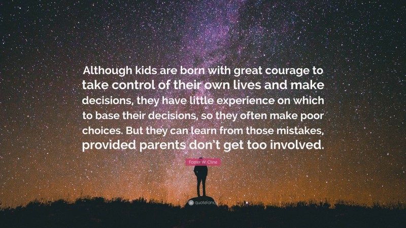 Foster W. Cline Quote: “Although kids are born with great courage to take control of their own lives and make decisions, they have little experience on which to base their decisions, so they often make poor choices. But they can learn from those mistakes, provided parents don’t get too involved.”