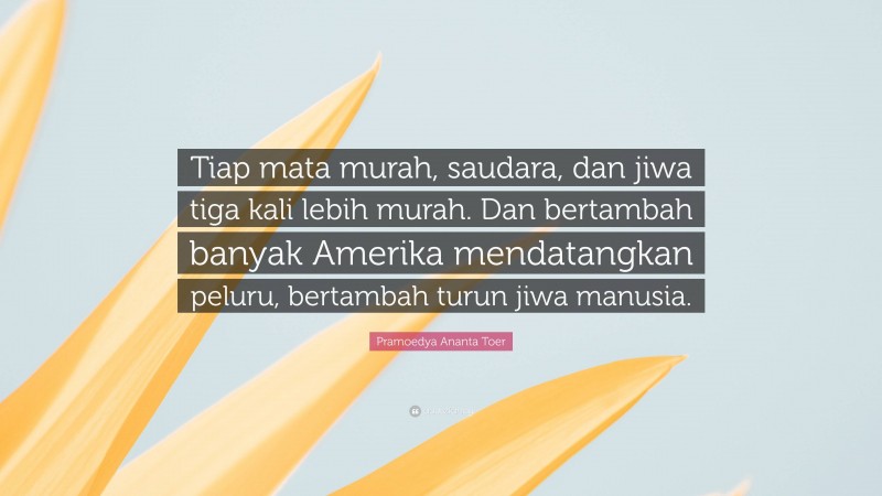 Pramoedya Ananta Toer Quote: “Tiap mata murah, saudara, dan jiwa tiga kali lebih murah. Dan bertambah banyak Amerika mendatangkan peluru, bertambah turun jiwa manusia.”