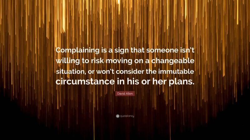 David Allen Quote: “Complaining is a sign that someone isn’t willing to risk moving on a changeable situation, or won’t consider the immutable circumstance in his or her plans.”