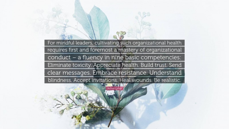 Michael Carroll Quote: “For mindful leaders, cultivating such organizational health requires first and foremost a mastery of organizational conduct – a fluency in nine basic competencies: Eliminate toxicity. Appreciate health. Build trust. Send clear messages. Embrace resistance. Understand blindness. Accept invitations. Heal wounds. Be realistic.”