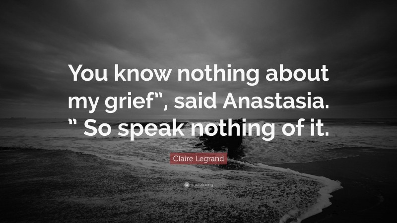 Claire Legrand Quote: “You know nothing about my grief”, said Anastasia. ” So speak nothing of it.”
