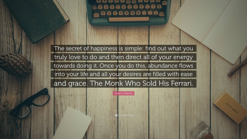 Robin S. Sharma Quote: “The secret of happiness is simple: find out what you truly love to do and then direct all of your energy towards doing it. Once you do this, abundance flows into your life and all your desires are filled with ease and grace. The Monk Who Sold His Ferrari.”