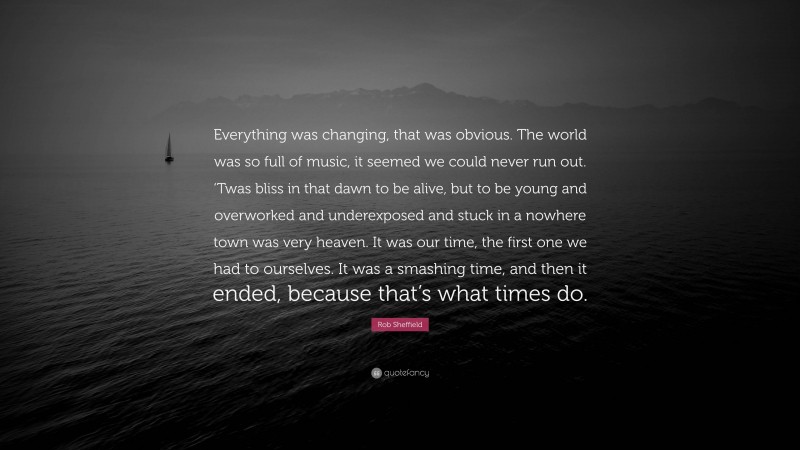 Rob Sheffield Quote: “Everything was changing, that was obvious. The world was so full of music, it seemed we could never run out. ‘Twas bliss in that dawn to be alive, but to be young and overworked and underexposed and stuck in a nowhere town was very heaven. It was our time, the first one we had to ourselves. It was a smashing time, and then it ended, because that’s what times do.”