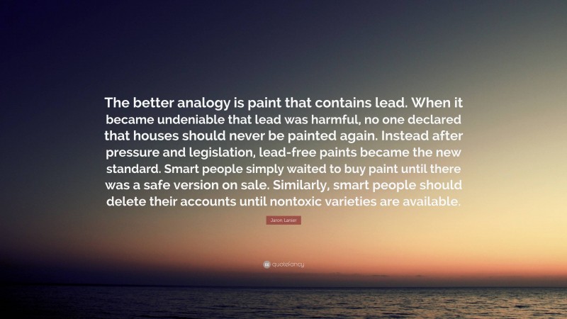 Jaron Lanier Quote: “The better analogy is paint that contains lead. When it became undeniable that lead was harmful, no one declared that houses should never be painted again. Instead after pressure and legislation, lead-free paints became the new standard. Smart people simply waited to buy paint until there was a safe version on sale. Similarly, smart people should delete their accounts until nontoxic varieties are available.”