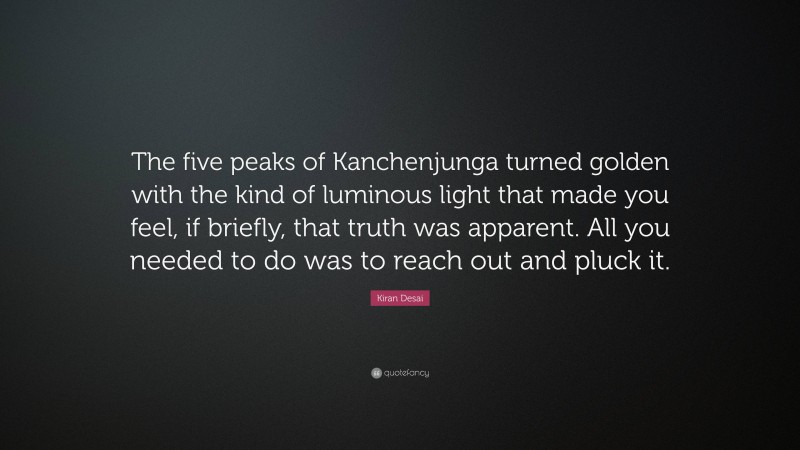 Kiran Desai Quote: “The five peaks of Kanchenjunga turned golden with the kind of luminous light that made you feel, if briefly, that truth was apparent. All you needed to do was to reach out and pluck it.”