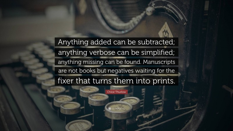 Chloe Thurlow Quote: “Anything added can be subtracted; anything verbose can be simplified; anything missing can be found. Manuscripts are not books but negatives waiting for the fixer that turns them into prints.”