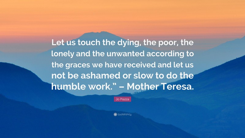 Jo Piazza Quote: “Let us touch the dying, the poor, the lonely and the unwanted according to the graces we have received and let us not be ashamed or slow to do the humble work.” – Mother Teresa.”