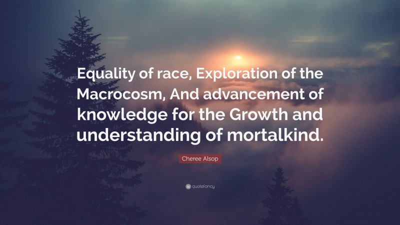 Cheree Alsop Quote: “Equality of race, Exploration of the Macrocosm, And advancement of knowledge for the Growth and understanding of mortalkind.”