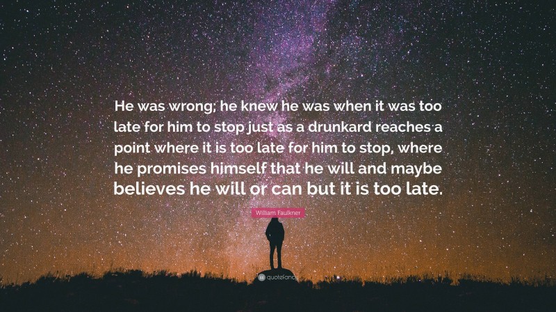 William Faulkner Quote: “He was wrong; he knew he was when it was too late for him to stop just as a drunkard reaches a point where it is too late for him to stop, where he promises himself that he will and maybe believes he will or can but it is too late.”