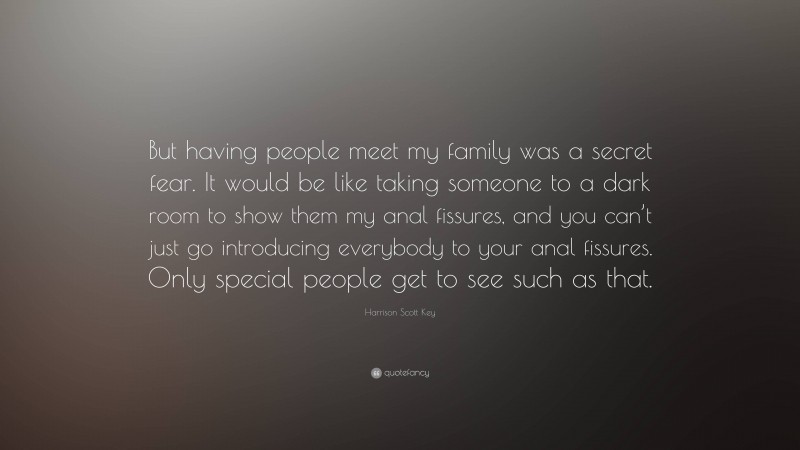 Harrison Scott Key Quote: “But having people meet my family was a secret fear. It would be like taking someone to a dark room to show them my anal fissures, and you can’t just go introducing everybody to your anal fissures. Only special people get to see such as that.”