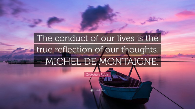 Gretchen Rubin Quote: “The conduct of our lives is the true reflection of our thoughts. – MICHEL DE MONTAIGNE.”