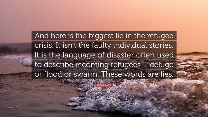 Dina Nayeri Quote: “And here is the biggest lie in the refugee crisis. It isn’t the faulty individual stories. It is the language of disaster often used to describe incoming refugees – deluge or flood or swarm. These words are lies.”