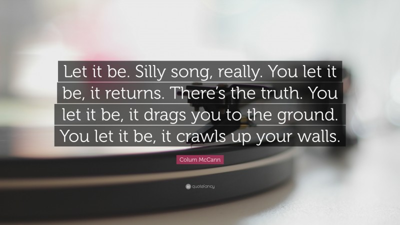 Colum McCann Quote: “Let it be. Silly song, really. You let it be, it returns. There’s the truth. You let it be, it drags you to the ground. You let it be, it crawls up your walls.”