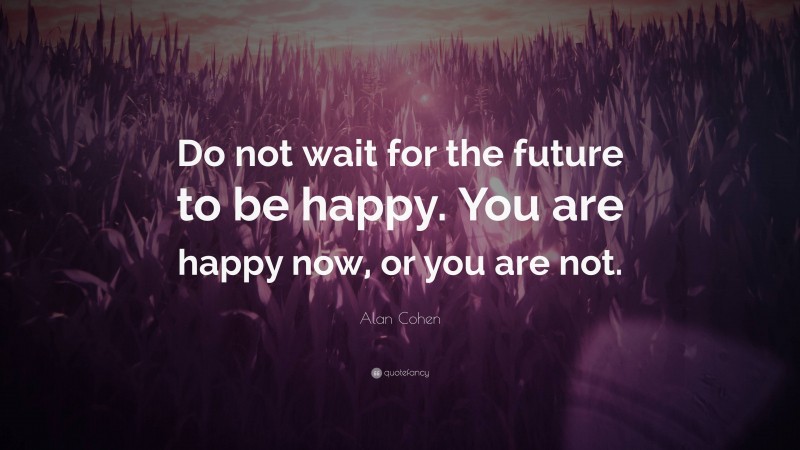 Alan Cohen Quote: “Do not wait for the future to be happy. You are happy now, or you are not.”