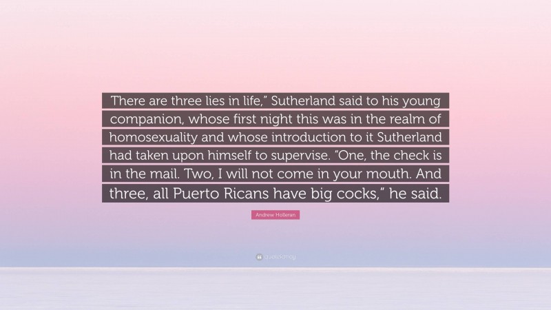Andrew Holleran Quote: “There are three lies in life,” Sutherland said to his young companion, whose first night this was in the realm of homosexuality and whose introduction to it Sutherland had taken upon himself to supervise. “One, the check is in the mail. Two, I will not come in your mouth. And three, all Puerto Ricans have big cocks,” he said.”