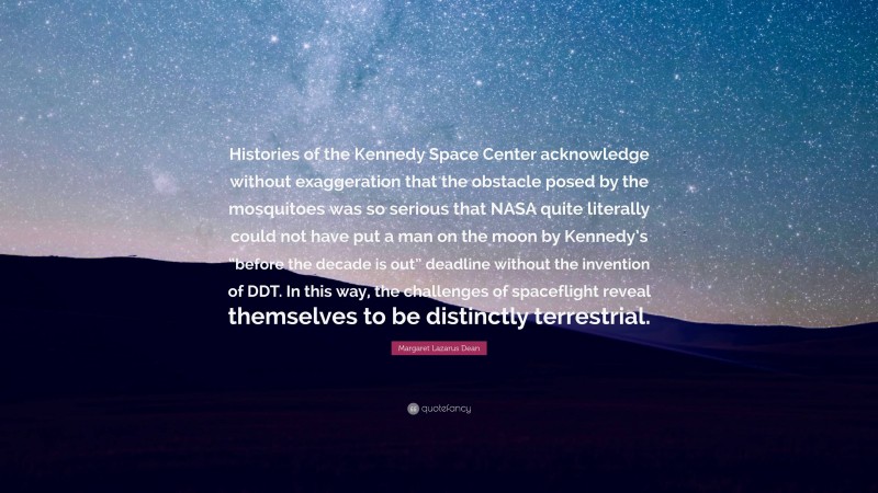 Margaret Lazarus Dean Quote: “Histories of the Kennedy Space Center acknowledge without exaggeration that the obstacle posed by the mosquitoes was so serious that NASA quite literally could not have put a man on the moon by Kennedy’s “before the decade is out” deadline without the invention of DDT. In this way, the challenges of spaceflight reveal themselves to be distinctly terrestrial.”